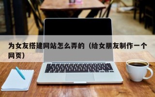 漯河为女友搭建网站怎么弄的（给女朋友制作一个网页）